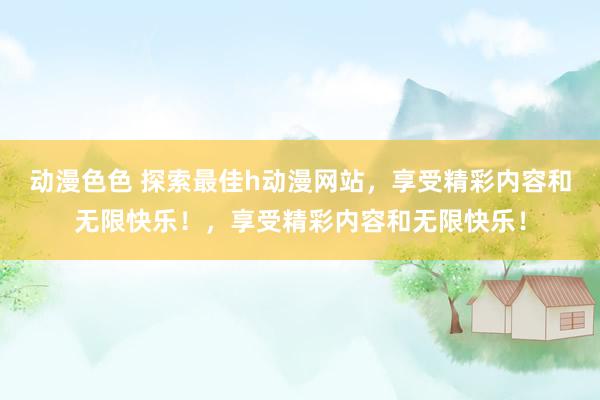 动漫色色 探索最佳h动漫网站，享受精彩内容和无限快乐！，享受精彩内容和无限快乐！