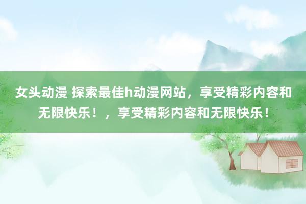 女头动漫 探索最佳h动漫网站，享受精彩内容和无限快乐！，享受精彩内容和无限快乐！