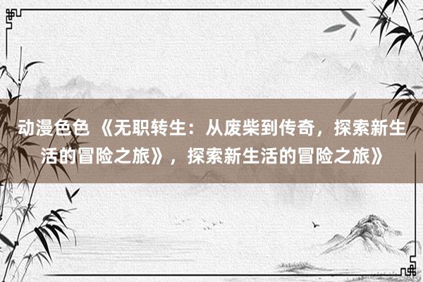 动漫色色 《无职转生：从废柴到传奇，探索新生活的冒险之旅》，探索新生活的冒险之旅》