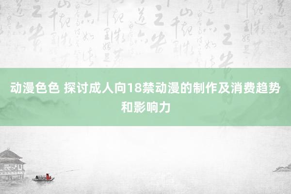 动漫色色 探讨成人向18禁动漫的制作及消费趋势和影响力