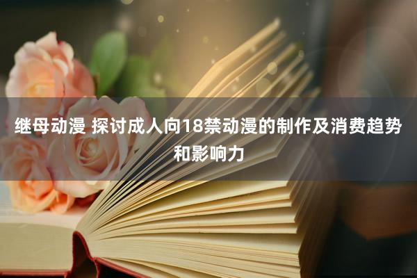 继母动漫 探讨成人向18禁动漫的制作及消费趋势和影响力