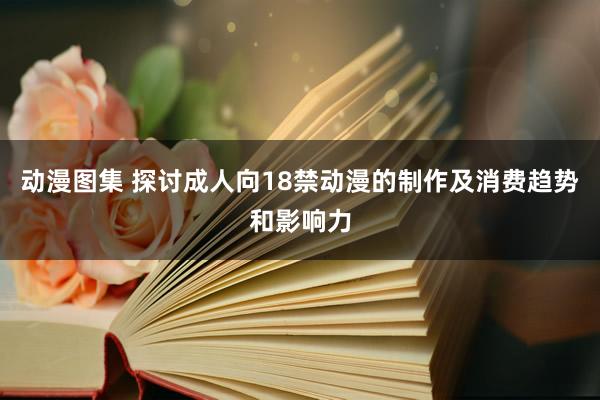 动漫图集 探讨成人向18禁动漫的制作及消费趋势和影响力