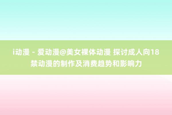 i动漫 - 爱动漫@美女裸体动漫 探讨成人向18禁动漫的制作及消费趋势和影响力