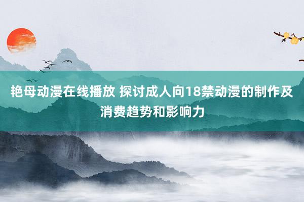 艳母动漫在线播放 探讨成人向18禁动漫的制作及消费趋势和影响力