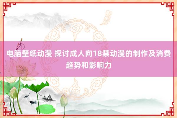 电脑壁纸动漫 探讨成人向18禁动漫的制作及消费趋势和影响力