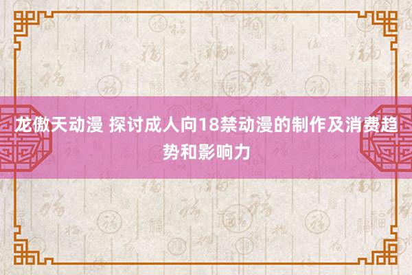 龙傲天动漫 探讨成人向18禁动漫的制作及消费趋势和影响力
