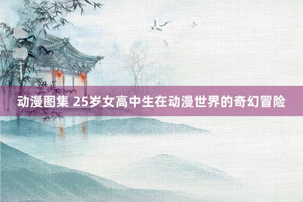 动漫图集 25岁女高中生在动漫世界的奇幻冒险