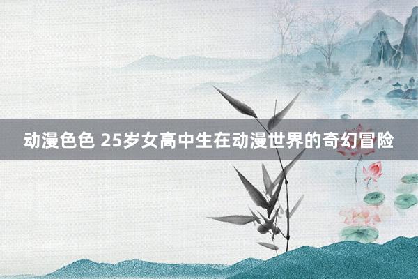 动漫色色 25岁女高中生在动漫世界的奇幻冒险