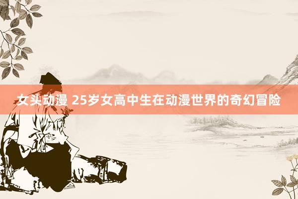 女头动漫 25岁女高中生在动漫世界的奇幻冒险