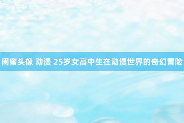 闺蜜头像 动漫 25岁女高中生在动漫世界的奇幻冒险