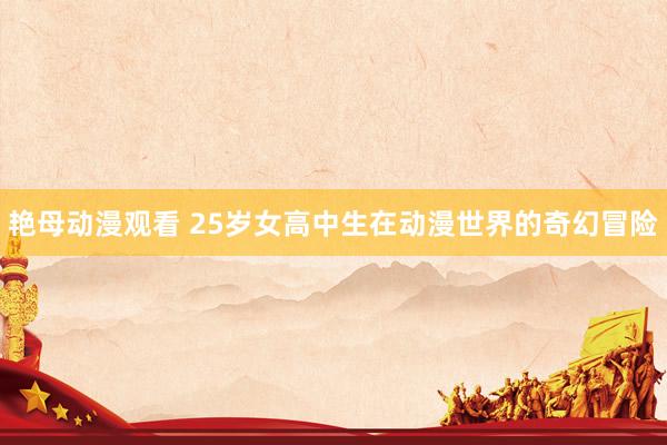 艳母动漫观看 25岁女高中生在动漫世界的奇幻冒险