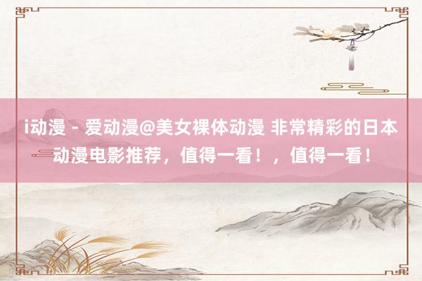 i动漫 - 爱动漫@美女裸体动漫 非常精彩的日本动漫电影推荐，值得一看！，值得一看！